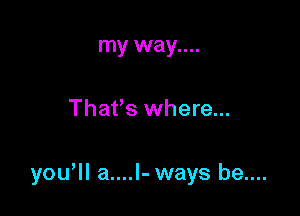 my way....

Thafs where...

yowll a....l- ways be....