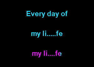 Every day of

my Ii ..... fe

my li....fe
