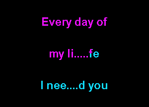Every day of

my Ii ..... fe

l nee....d you