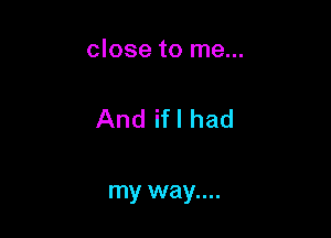 close to me...

And ifl had

my way....