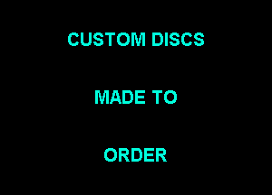 CUSTOM DISCS

MADE TO

ORDER