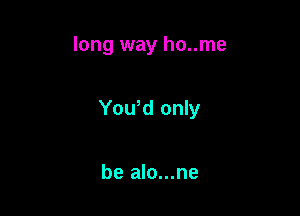 long way ho..me

Yowd only

be alo...ne