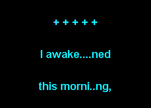 I awake....ned

this morni..ng,