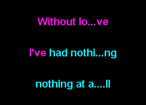Without lo...ve

I've had nothi...ng

nothing at a....ll