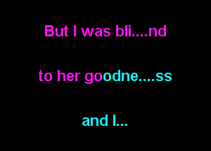 But I was bli....nd

to her goodne....ss

and l...
