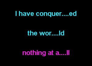 I have conquer....ed

the wor....ld

nothing at a....ll