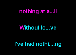 nothing at a...

Without lo...ve

I've had nothi....ng