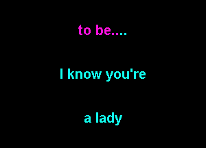 to be....

I know you're

a lady