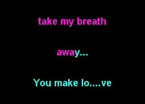 take my breath

away...

You make Io....ve