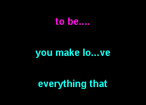 to be....

you make lo...ve

everything that