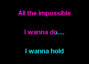 All the impossible

I wanna d0....

I wanna hold