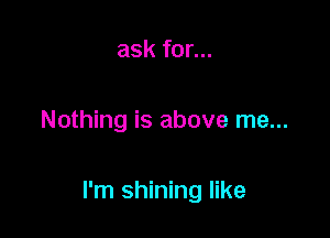 ask for...

Nothing is above me...

I'm shining like