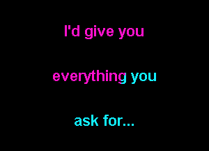 I'd give you

everything you

ask for...