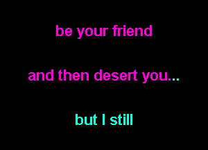 be your friend

and then desert you...

but I still