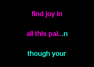 find joy in

all this pai...n

though your