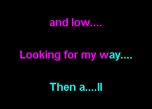 and low....

Looking for my way....

Then a....ll