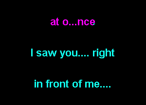 at o...nce

I saw you.... right

in front of me....