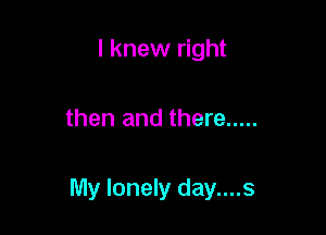I knew right

then and there .....

My lonely day....s