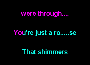 were through...

You're just a ro ..... se

That shimmers