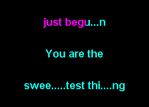 just begu...n

You are the

swee ..... test thi....ng