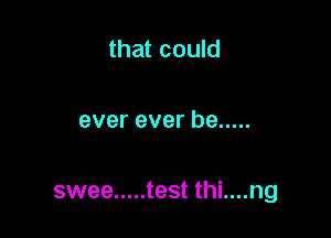 that could

ever ever be .....

swee ..... test thi....ng