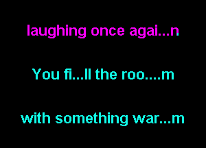 laughing once agai...n

You fl... the roo....m

with something war...m