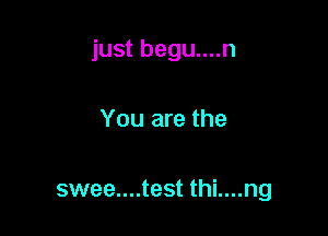 just begu....n

You are the

swee....test thi....ng