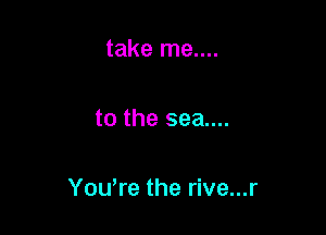 take me....

to the sea....

Yowre the rive...r