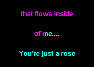 that flows inside

of me....

Yowre just a rose