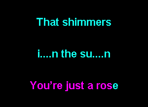 That shimmers

i....n the su....n

Yowre just a rose