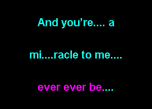 And you're.... a

mi....racle to me....

ever ever be....
