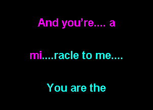 And you're.... a

mi....racle to me....

You are the