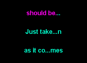 should be...

Just take...n

as it co...mes
