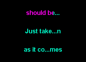 should be...

Just take...n

as it co...mes