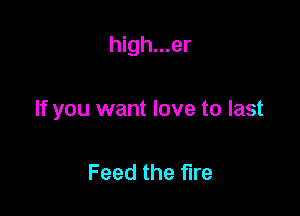high...er

If you want love to last

Feed the fire