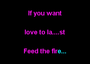 If you want

love to la....st

Feed the fire...