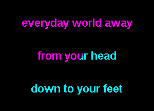 everyday world away

from your head

down to your feet