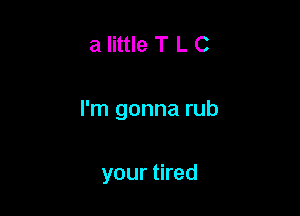 a little T L C

I'm gonna rub

your tired
