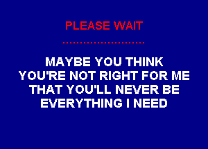 MAYBE YOU THINK
YOU'RE NOT RIGHT FOR ME
THAT YOU'LL NEVER BE
EVERYTHING I NEED