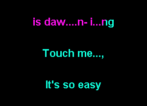 is daw....n- i...ng

Touch me...,

It's so easy