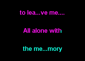 to lea...ve me....

All alone with

the me...mory