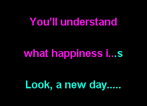 Yowll understand

what happiness i...s

Look, a new day .....