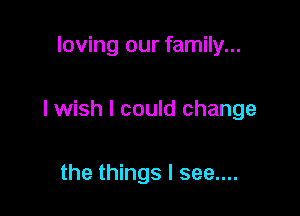 loving our family...

I wish I could change

the things I see....