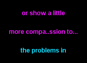 or show a little

more compa..ssion to...

the problems in