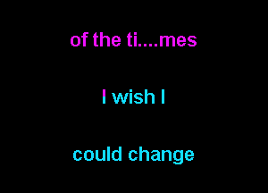 of the ti....mes

I wish I

could change