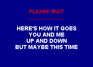 HERE'S HOW IT GOES

YOU AND ME
UP AND DOWN
BUT MAYBE THIS TIME