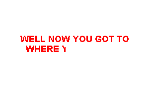 WELL NOW YOU GOT TO
WHERE YOU WANTED
LIKE I KNEW..YOU WOULD
CASH CAR HOUSE