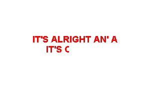 IT'S ALRIGHT AN' A
IT'S 0K AN' A

IT'S ALRIGHT AN' A
IT'S'OK AN' A