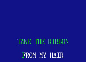 TAKE THE RIBBON
FROM MY HAIR
