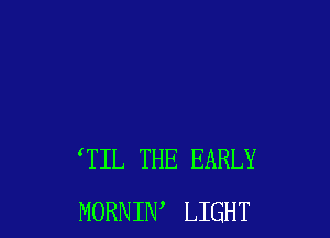 TIL THE EARLY
MORNIW LIGHT